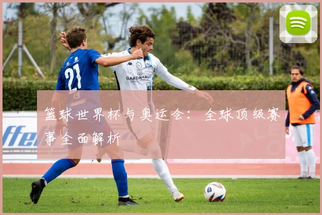 篮球世界杯与奥运会：全球顶级赛事全面解析