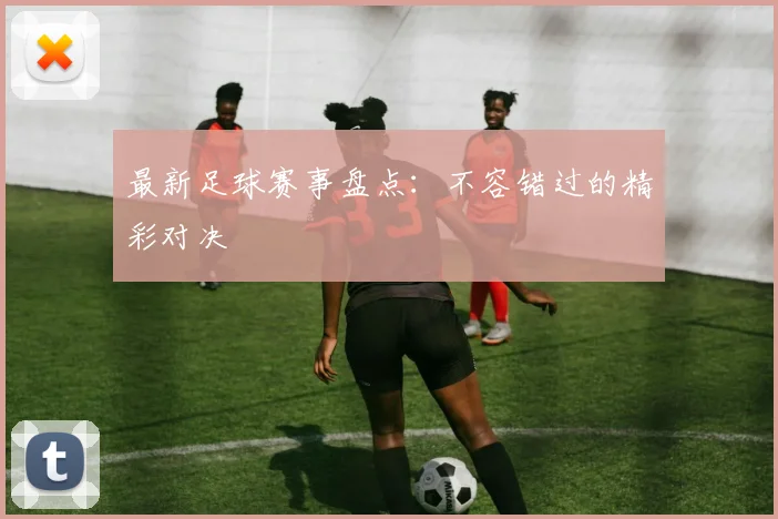 最新足球赛事盘点：不容错过的精彩对决