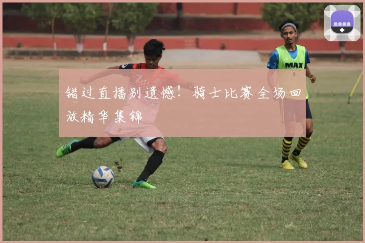 错过直播别遗憾！骑士比赛全场回放精华集锦
