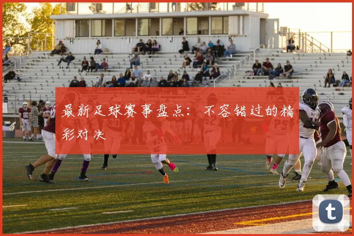 最新足球赛事盘点：不容错过的精彩对决