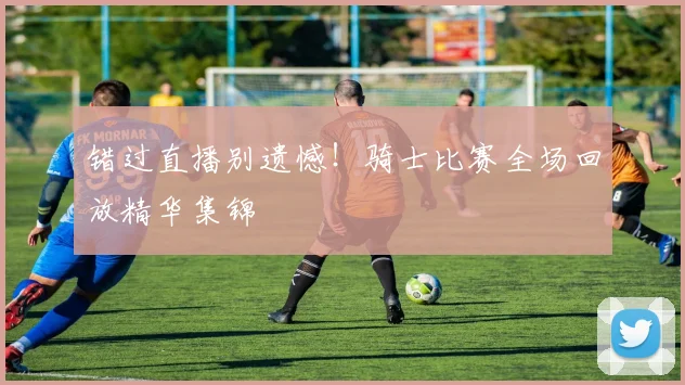 错过直播别遗憾！骑士比赛全场回放精华集锦